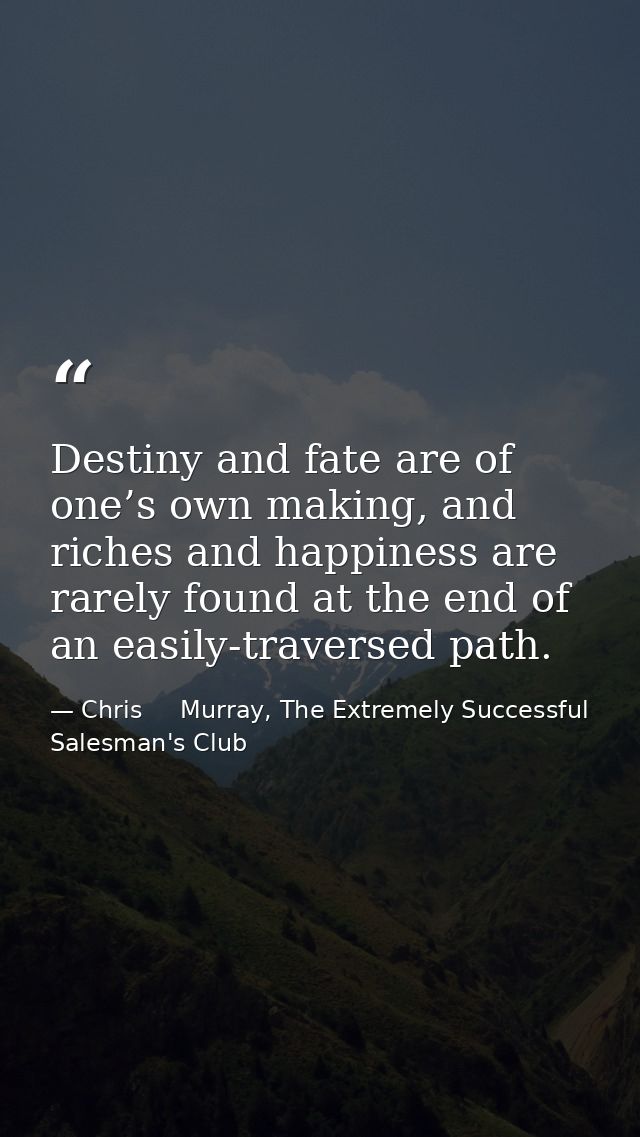 Destiny and fate are of one’s own making, and riches and happiness are rarely found at the end of an easily-traversed pa — Chris     Murray, The Extremely Successful Salesman's Club