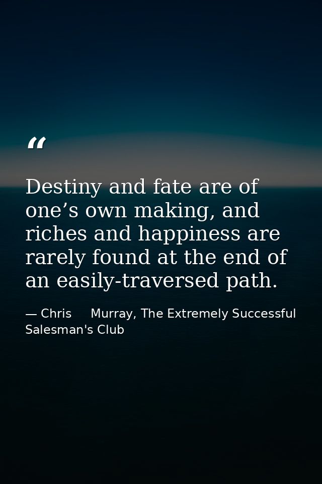 Destiny and fate are of one’s own making, and riches and happiness are rarely found at the end of an easily-traversed pa — Chris     Murray, The Extremely Successful Salesman's Club