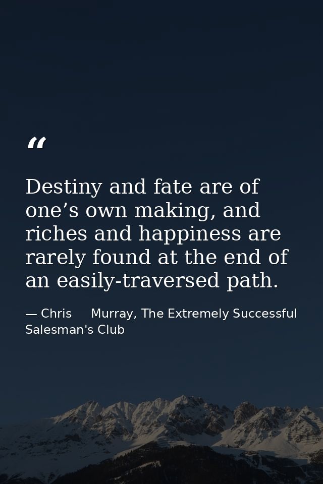Destiny and fate are of one’s own making, and riches and happiness are rarely found at the end of an easily-traversed pa — Chris     Murray, The Extremely Successful Salesman's Club