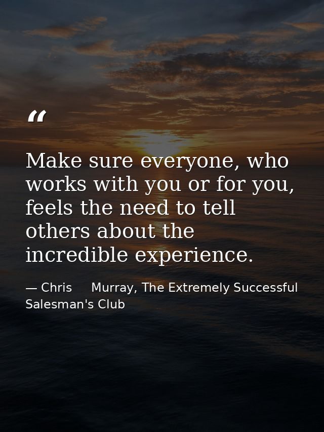 Make sure everyone, who works with you or for you, feels the need to tell others about the incredible experience. — Chris     Murray, The Extremely Successful Salesman's Club