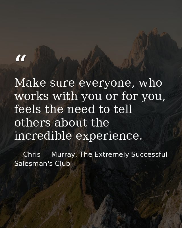 Make sure everyone, who works with you or for you, feels the need to tell others about the incredible experience. — Chris     Murray, The Extremely Successful Salesman's Club