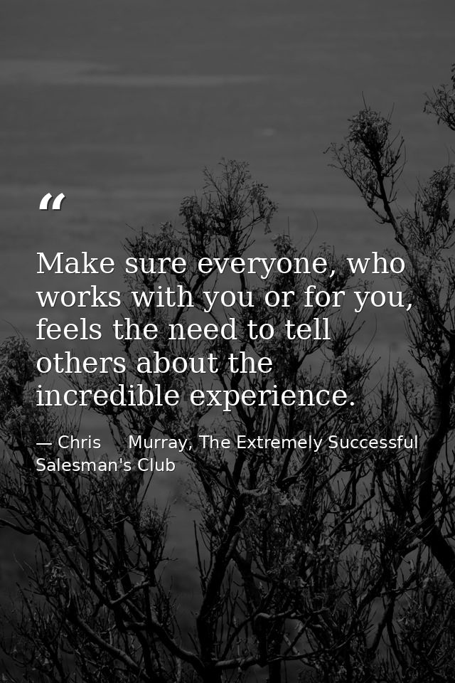 Make sure everyone, who works with you or for you, feels the need to tell others about the incredible experience. — Chris     Murray, The Extremely Successful Salesman's Club