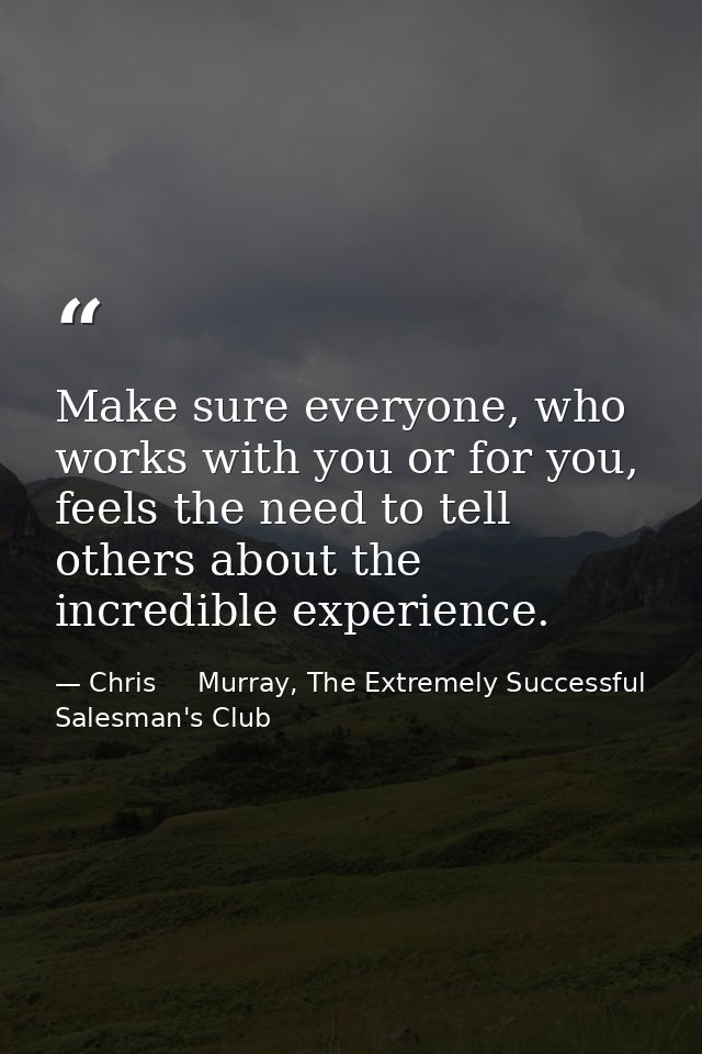 Make sure everyone, who works with you or for you, feels the need to tell others about the incredible experience. — Chris     Murray, The Extremely Successful Salesman's Club