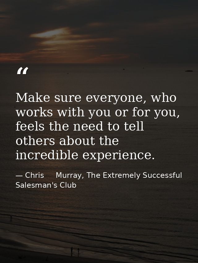 Make sure everyone, who works with you or for you, feels the need to tell others about the incredible experience. — Chris     Murray, The Extremely Successful Salesman's Club