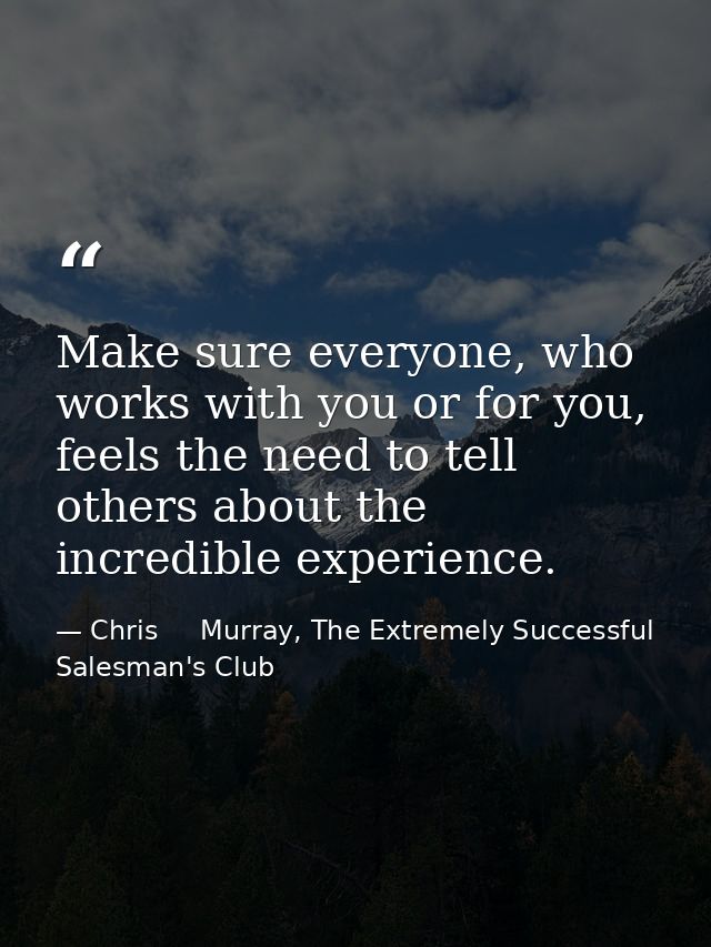 Make sure everyone, who works with you or for you, feels the need to tell others about the incredible experience. — Chris     Murray, The Extremely Successful Salesman's Club