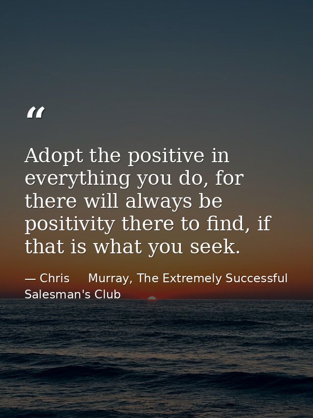 Adopt the positive in everything you do, for there will always be positivity there to find, if that is what you seek. — Chris     Murray, The Extremely Successful Salesman's Club