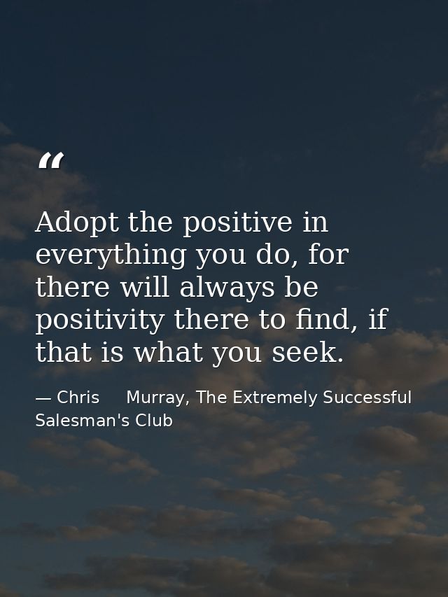 Adopt the positive in everything you do, for there will always be positivity there to find, if that is what you seek. — Chris     Murray, The Extremely Successful Salesman's Club