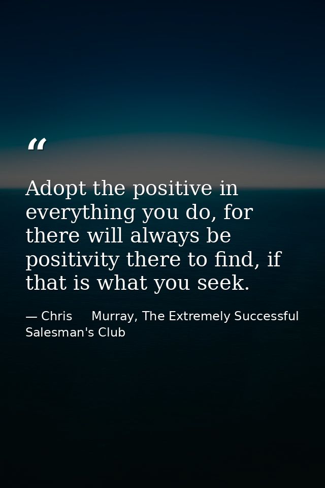 Adopt the positive in everything you do, for there will always be positivity there to find, if that is what you seek. — Chris     Murray, The Extremely Successful Salesman's Club