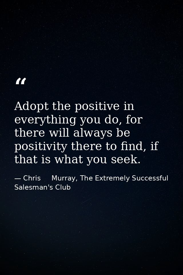 Adopt the positive in everything you do, for there will always be positivity there to find, if that is what you seek. — Chris     Murray, The Extremely Successful Salesman's Club