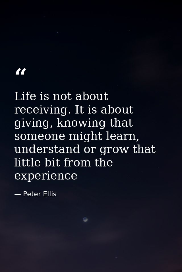Life is not about receiving. It is about giving, knowing that someone might learn, understand or grow that little bit fr — Peter Ellis