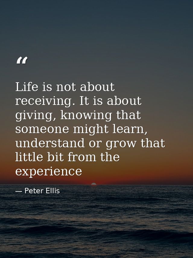 Life is not about receiving. It is about giving, knowing that someone might learn, understand or grow that little bit fr — Peter Ellis