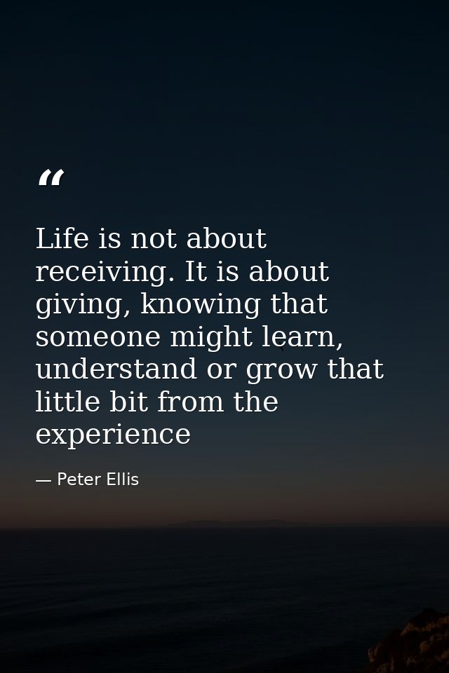 Life is not about receiving. It is about giving, knowing that someone might learn, understand or grow that little bit fr — Peter Ellis