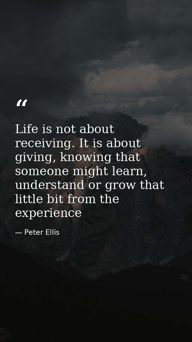 Life is not about receiving. It is about giving, knowing that someone might learn, understand or grow that little bit fr — Peter Ellis