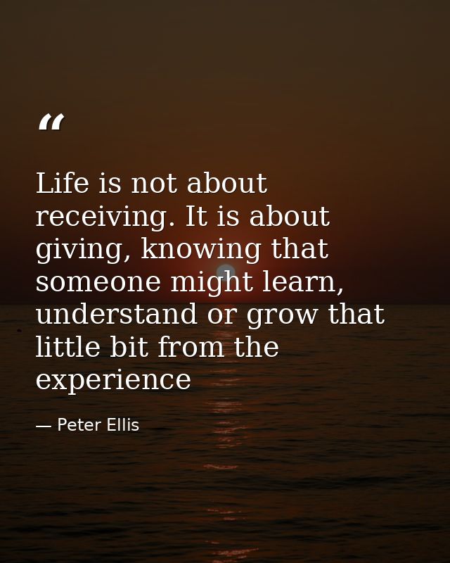 Life is not about receiving. It is about giving, knowing that someone might learn, understand or grow that little bit fr — Peter Ellis