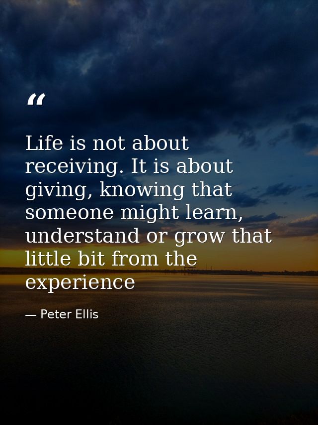Life is not about receiving. It is about giving, knowing that someone might learn, understand or grow that little bit fr — Peter Ellis