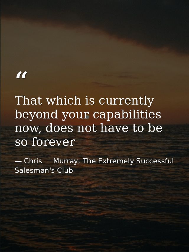 That which is currently beyond your capabilities now, does not have to be so forever — Chris     Murray, The Extremely Successful Salesman's Club