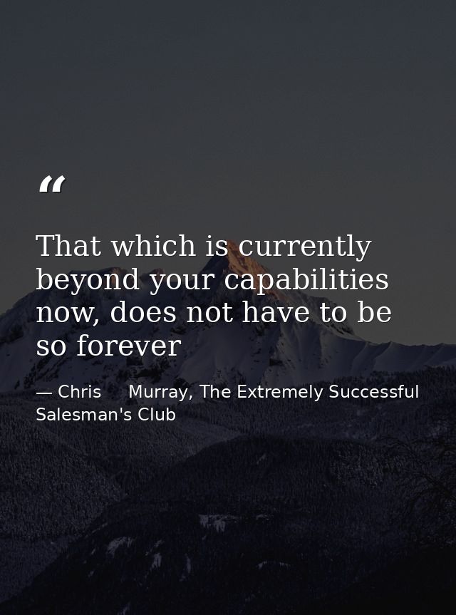 That which is currently beyond your capabilities now, does not have to be so forever — Chris     Murray, The Extremely Successful Salesman's Club