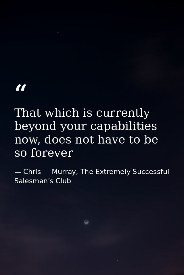 That which is currently beyond your capabilities now, does not have to be so forever — Chris     Murray, The Extremely Successful Salesman's Club