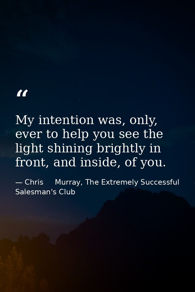 My intention was, only, ever to help you see the light shining brightly in front, and inside, of you. — Chris     Murray, The Extremely Successful Salesman's Club
