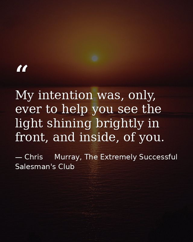 My intention was, only, ever to help you see the light shining brightly in front, and inside, of you. — Chris     Murray, The Extremely Successful Salesman's Club