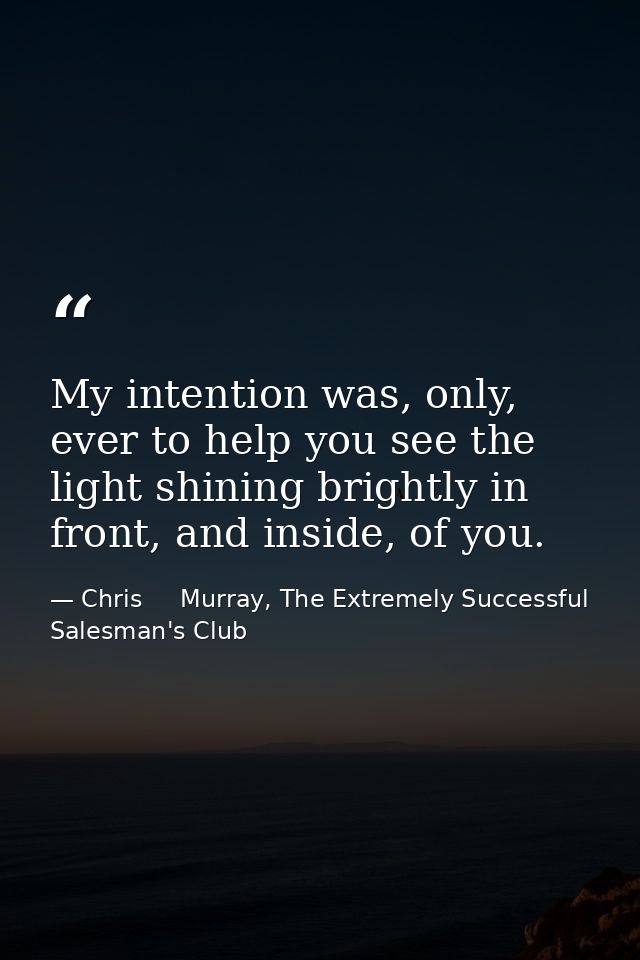 My intention was, only, ever to help you see the light shining brightly in front, and inside, of you. — Chris     Murray, The Extremely Successful Salesman's Club