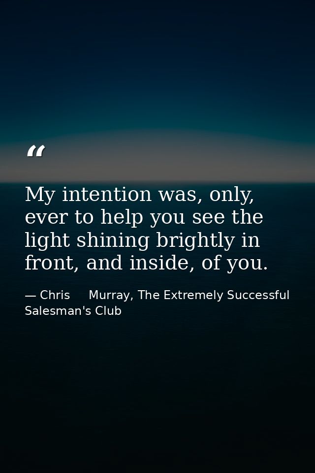 My intention was, only, ever to help you see the light shining brightly in front, and inside, of you. — Chris     Murray, The Extremely Successful Salesman's Club