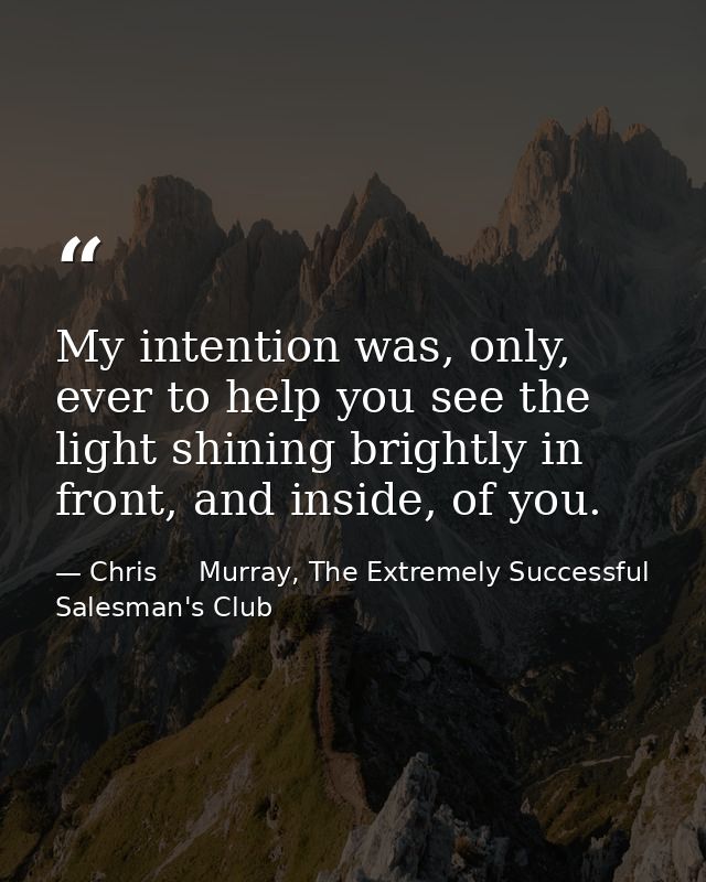 My intention was, only, ever to help you see the light shining brightly in front, and inside, of you. — Chris     Murray, The Extremely Successful Salesman's Club