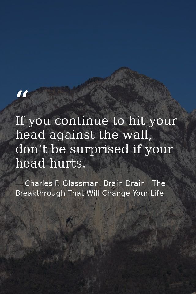 If you continue to hit your head against the wall, don’t be surprised if your head hurts. — Charles F. Glassman, Brain Drain   The Breakthrough That Will Change Your Life