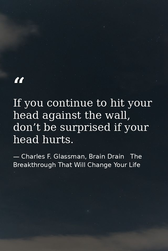 If you continue to hit your head against the wall, don’t be surprised if your head hurts. — Charles F. Glassman, Brain Drain   The Breakthrough That Will Change Your Life