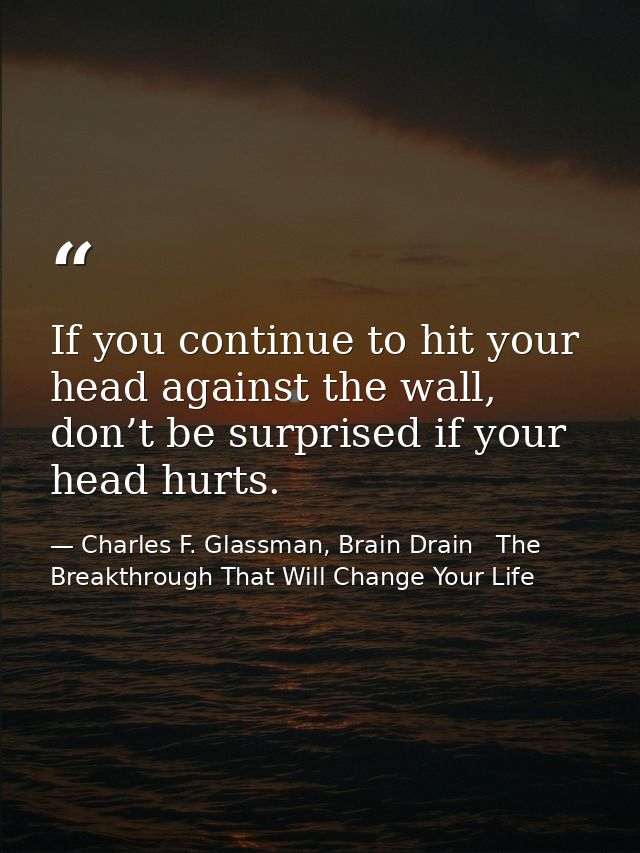 If you continue to hit your head against the wall, don’t be surprised if your head hurts. — Charles F. Glassman, Brain Drain   The Breakthrough That Will Change Your Life