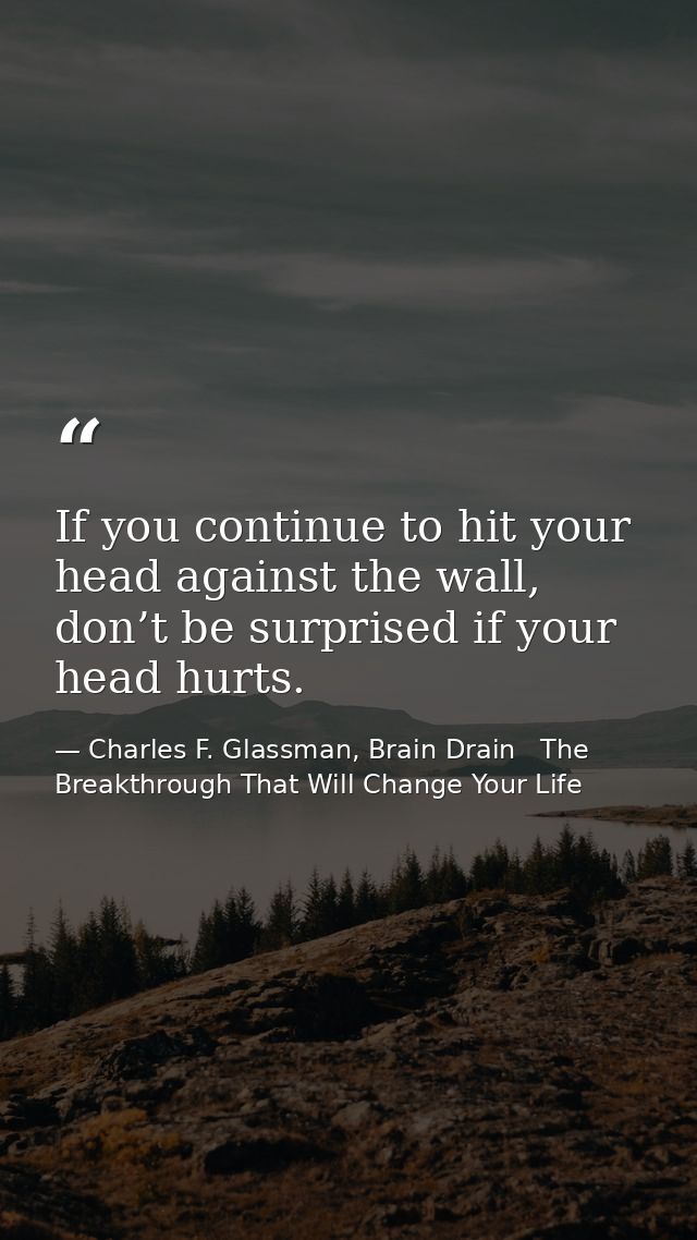 If you continue to hit your head against the wall, don’t be surprised if your head hurts. — Charles F. Glassman, Brain Drain   The Breakthrough That Will Change Your Life