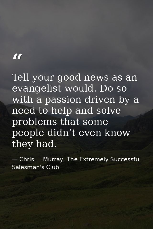 Tell your good news as an evangelist would. Do so with a passion driven by a need to help and solve problems that some p — Chris     Murray, The Extremely Successful Salesman's Club