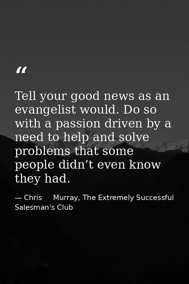Tell your good news as an evangelist would. Do so with a passion driven by a need to help and solve problems that some p — Chris     Murray, The Extremely Successful Salesman's Club