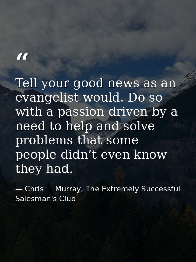 Tell your good news as an evangelist would. Do so with a passion driven by a need to help and solve problems that some p — Chris     Murray, The Extremely Successful Salesman's Club