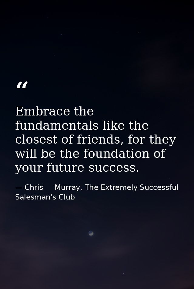 Embrace the fundamentals like the closest of friends, for they will be the foundation of your future success. — Chris     Murray, The Extremely Successful Salesman's Club