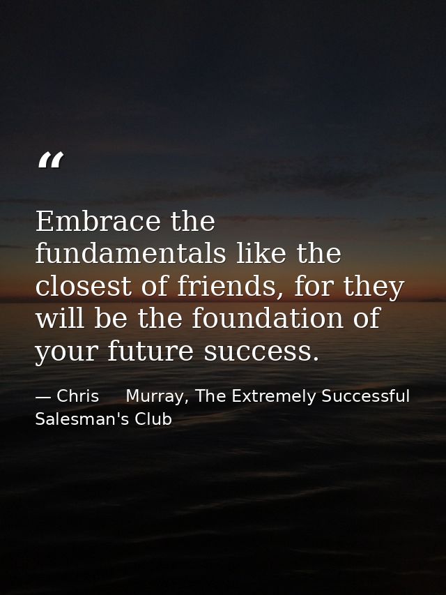 Embrace the fundamentals like the closest of friends, for they will be the foundation of your future success. — Chris     Murray, The Extremely Successful Salesman's Club
