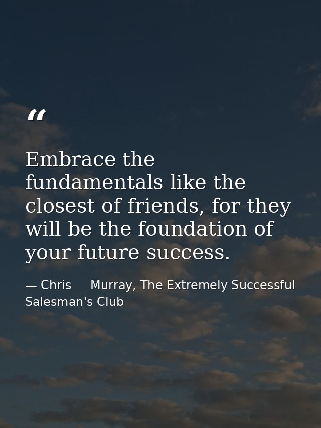 Embrace the fundamentals like the closest of friends, for they will be the foundation of your future success. — Chris     Murray, The Extremely Successful Salesman's Club
