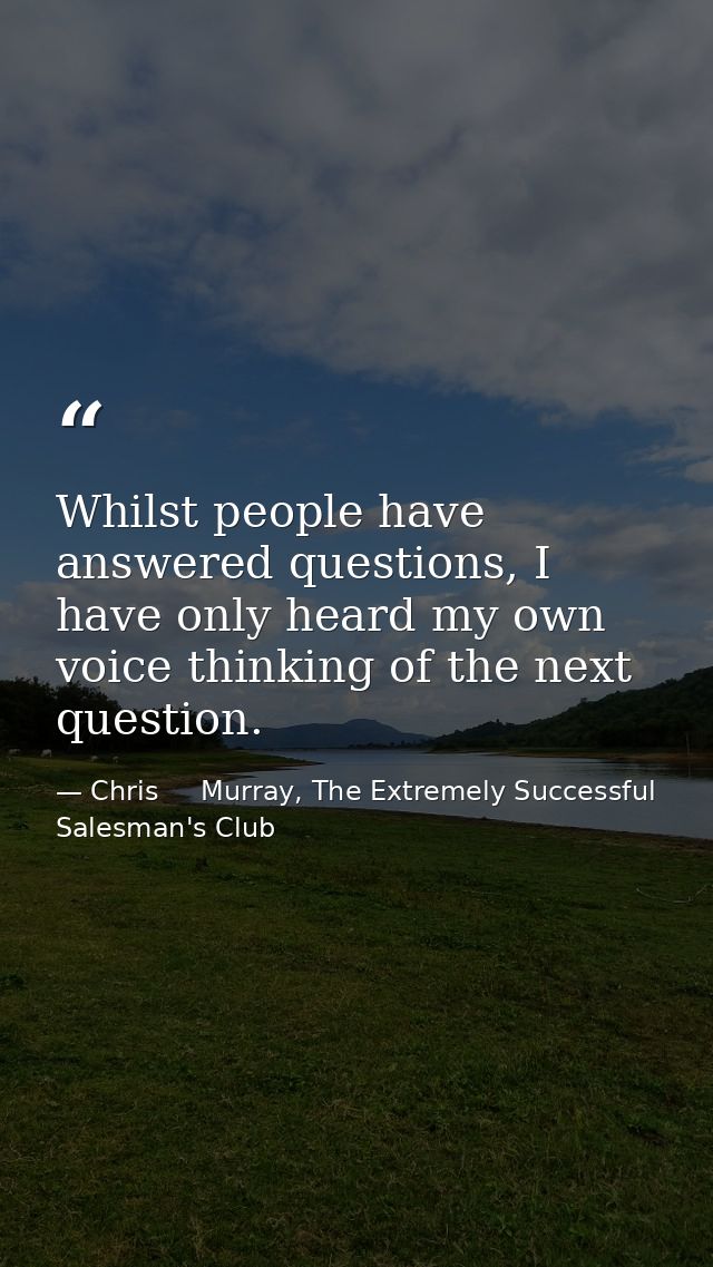 Whilst people have answered questions, I have only heard my own voice thinking of the next question. — Chris     Murray, The Extremely Successful Salesman's Club