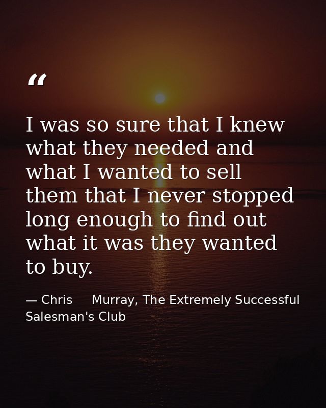 I was so sure that I knew what they needed and what I wanted to sell them that I never stopped long enough to find out w — Chris     Murray, The Extremely Successful Salesman's Club