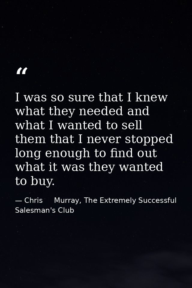 I was so sure that I knew what they needed and what I wanted to sell them that I never stopped long enough to find out w — Chris     Murray, The Extremely Successful Salesman's Club