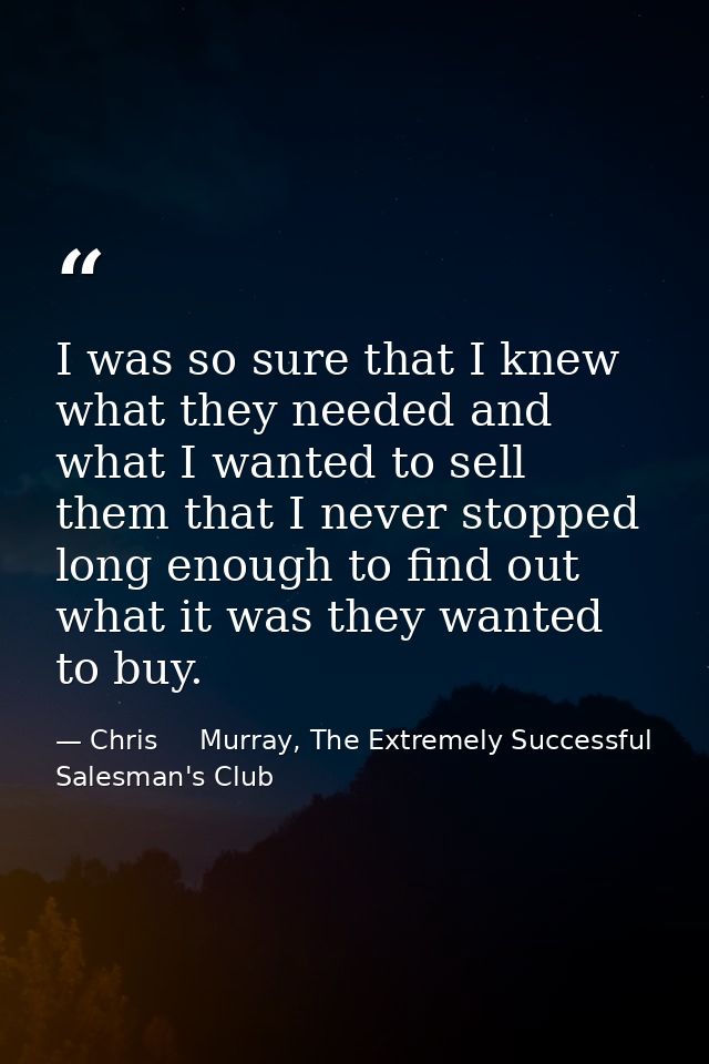 I was so sure that I knew what they needed and what I wanted to sell them that I never stopped long enough to find out w — Chris     Murray, The Extremely Successful Salesman's Club