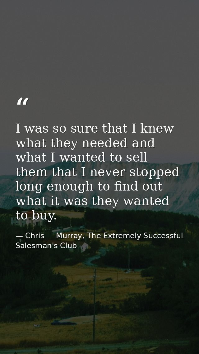 I was so sure that I knew what they needed and what I wanted to sell them that I never stopped long enough to find out w — Chris     Murray, The Extremely Successful Salesman's Club