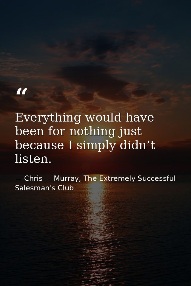 Everything would have been for nothing just because I simply didn’t listen. — Chris     Murray, The Extremely Successful Salesman's Club
