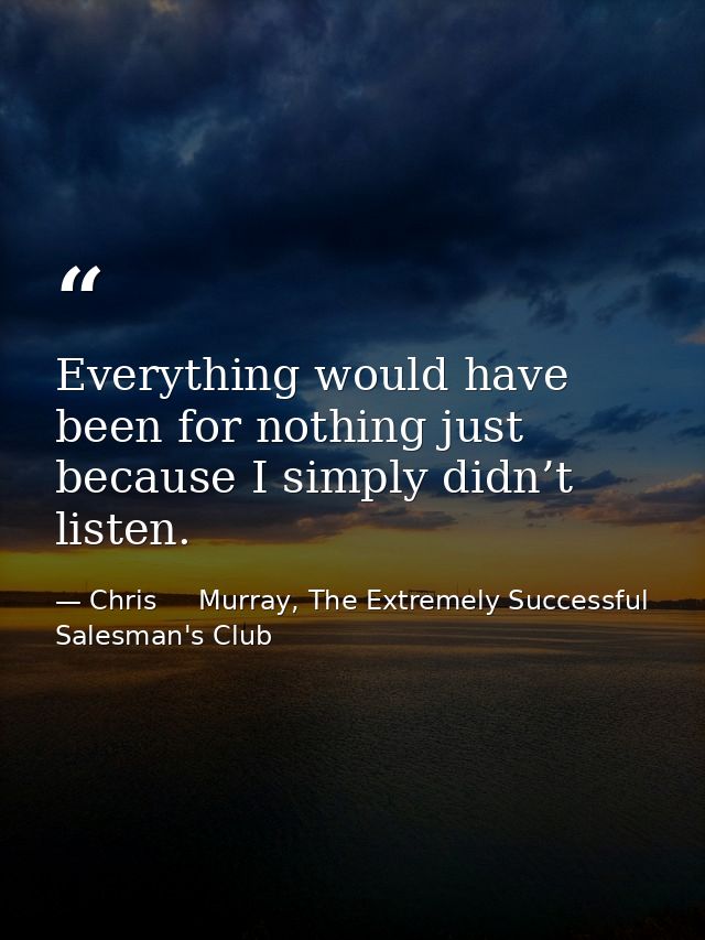 Everything would have been for nothing just because I simply didn’t listen. — Chris     Murray, The Extremely Successful Salesman's Club