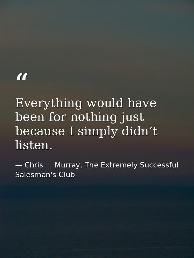 Everything would have been for nothing just because I simply didn’t listen. — Chris     Murray, The Extremely Successful Salesman's Club