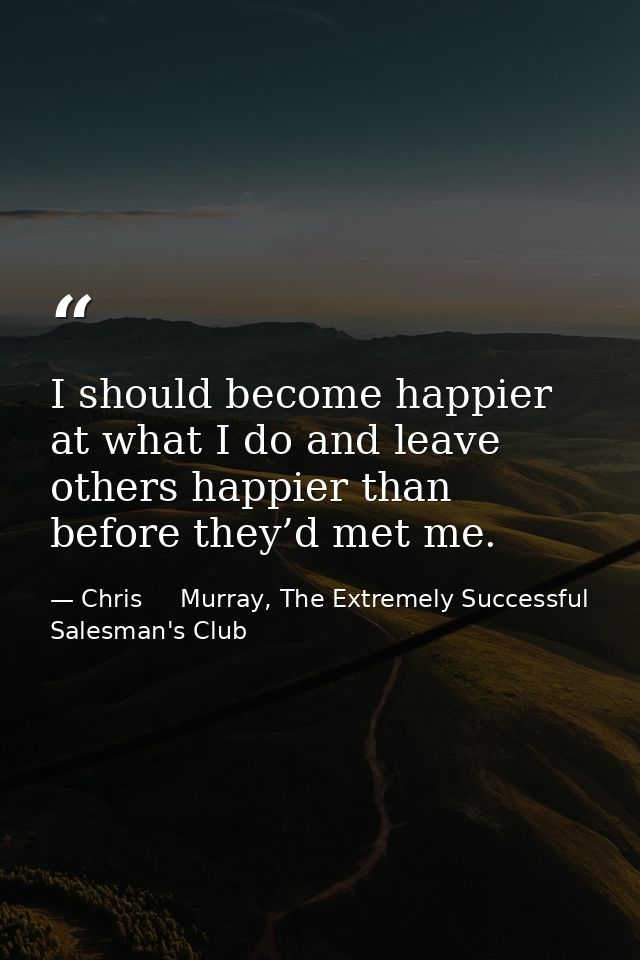 I should become happier at what I do and leave others happier than before they’d met me. — Chris     Murray, The Extremely Successful Salesman's Club