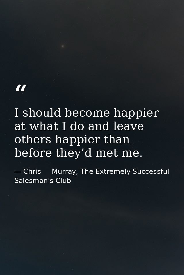 I should become happier at what I do and leave others happier than before they’d met me. — Chris     Murray, The Extremely Successful Salesman's Club