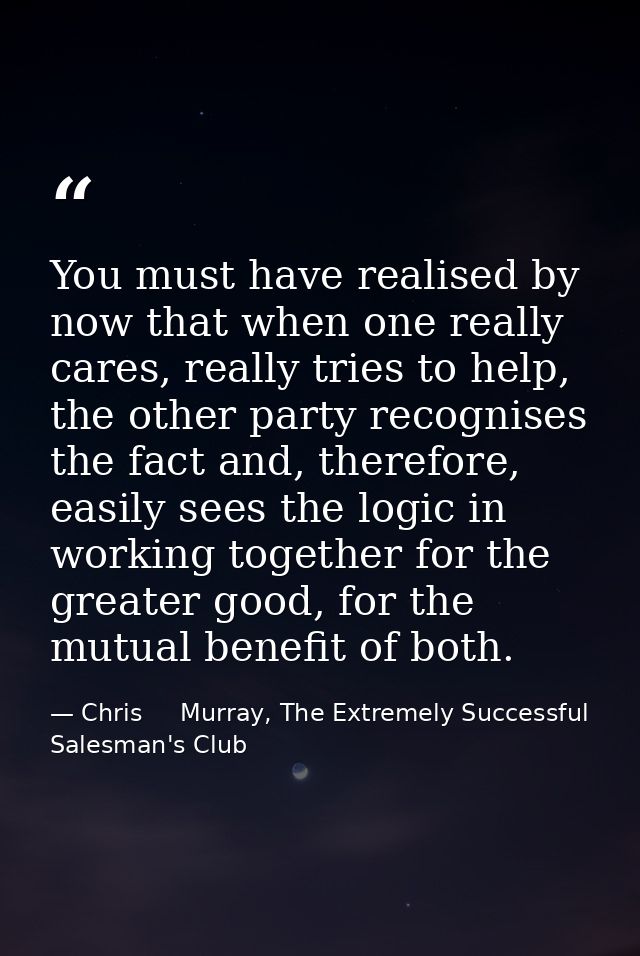 You must have realised by now that when one really cares, really tries to help, the other party recognises the fact and, — Chris     Murray, The Extremely Successful Salesman's Club