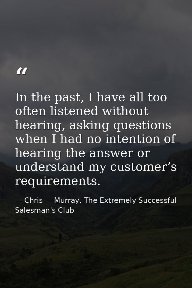 In the past, I have all too often listened without hearing, asking questions when I had no intention of hearing the answ — Chris     Murray, The Extremely Successful Salesman's Club