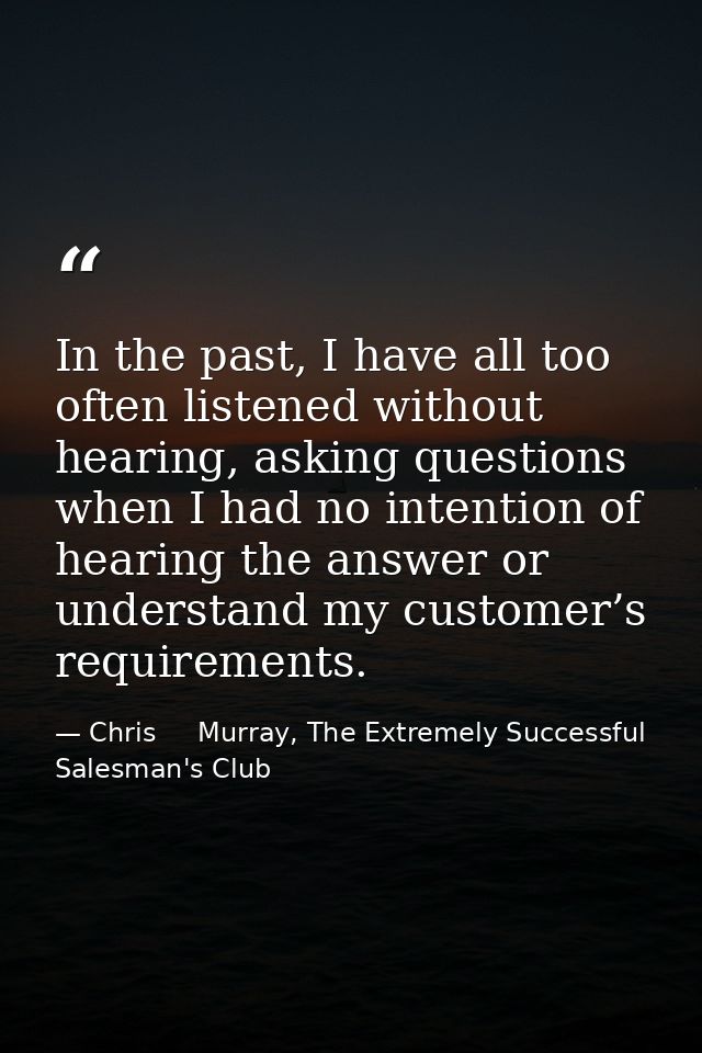 In the past, I have all too often listened without hearing, asking questions when I had no intention of hearing the answ — Chris     Murray, The Extremely Successful Salesman's Club